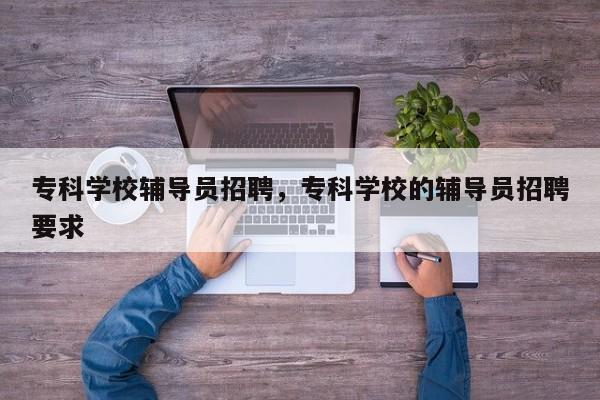 专科学校辅导员招聘，专科学校的辅导员招聘要求-图1