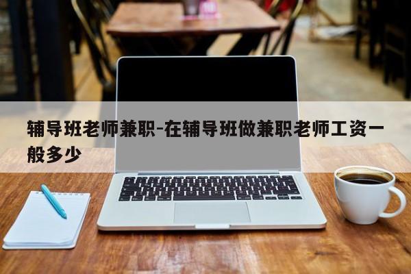 辅导班老师兼职-在辅导班做兼职老师工资一般多少-图1