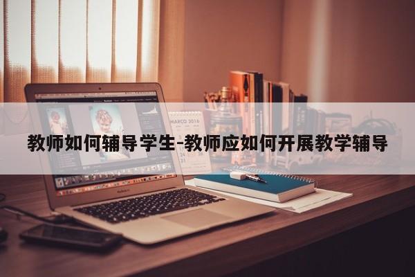 教师如何辅导学生-教师应如何开展教学辅导-图1