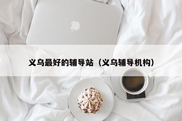 义乌最好的辅导站(义乌辅导机构)-图1 义乌最好的辅导站(义乌辅导机构)-图1