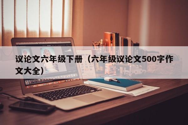 议论文六年级下册（六年级议论文500字作文大全）-图1