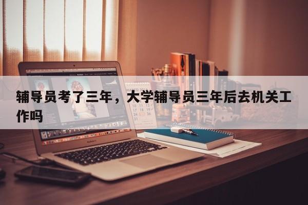 辅导员考了三年，大学辅导员三年后去机关工作吗-图1