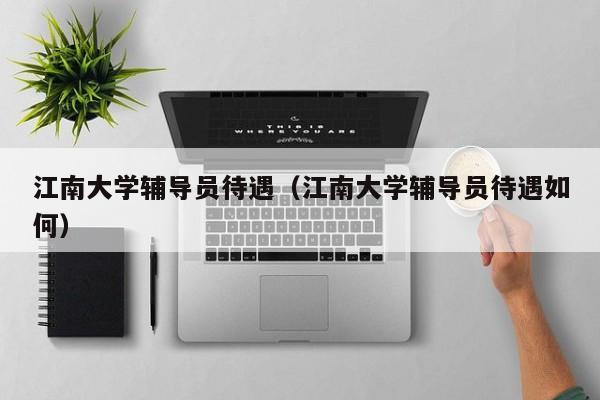 江南大学辅导员待遇（江南大学辅导员待遇如何）-图1